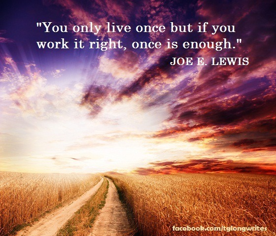 "You only live once but if you work it right, once is enough." Joe E. Lewis